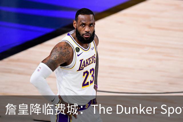 詹皇降临费城：The Dunker Spot拆解勒布朗适配76人的野心与隐患