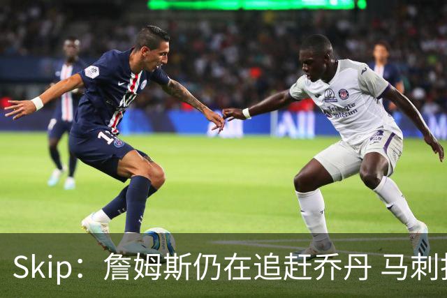 Skip：詹姆斯仍在追赶乔丹 马刺拒绝了他 而他能完美胜任76人控卫